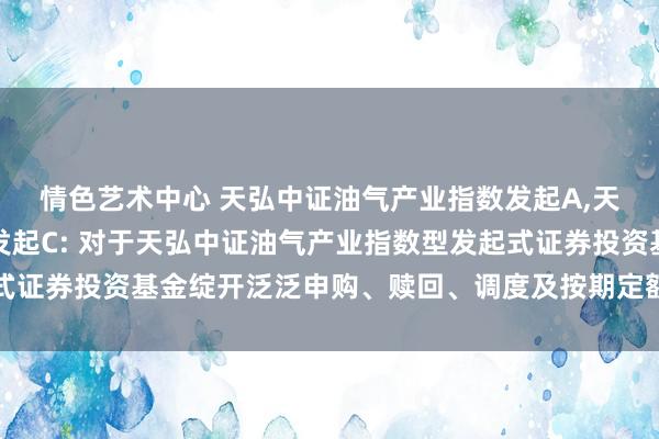 情色艺术中心 天弘中证油气产业指数发起A，天弘中证油气产业指数发起C: 对于天弘中证油气产业指数型发起式证券投资基金绽开泛泛申购、赎回、调度及按期定额投资业务的公告