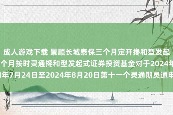 成人游戏下载 景顺长城泰保三个月定开搀和型发起式: 景顺长城泰保三个月按时灵通搀和型发起式证券投资基金对于2024年7月24日至2024年8月20日第十一个灵通期灵通申购、赎回业务的公告