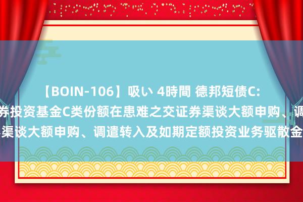 【BOIN-106】吸い 4時間 德邦短债C: 对于调养德邦短债债券型证券投资基金C类份额在患难之交证券渠谈大额申购、调遣转入及如期定额投资业务驱散金额的公告