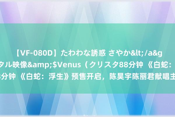 【VF-080D】たわわな誘惑 さやか</a>2005-08-27クリスタル映像&$Venus（クリスタ88分钟 《白蛇：浮生》预售开启，陈昊宇陈丽君献唱主题曲《浮生一白》