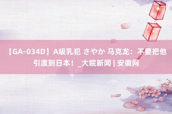 【GA-034D】A級乳犯 さやか 马克龙：不要把他引渡到日本！_大皖新闻 | 安徽网