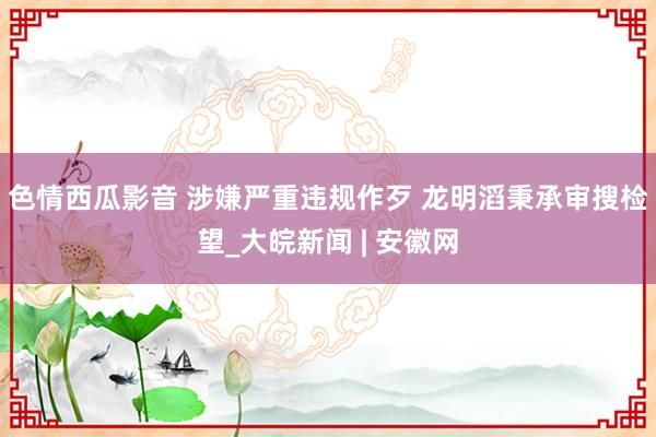 色情西瓜影音 涉嫌严重违规作歹 龙明滔秉承审搜检望_大皖新闻 | 安徽网