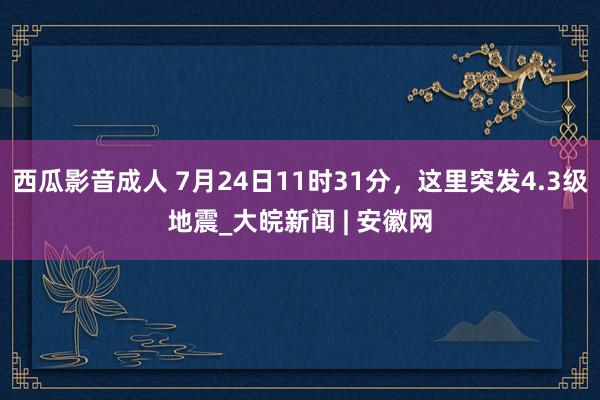 西瓜影音成人 7月24日11时31分，这里突发4.3级地震_大皖新闻 | 安徽网