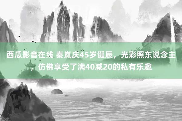 西瓜影音在线 秦岚庆45岁诞辰，光彩照东说念主，仿佛享受了满40减20的私有乐趣