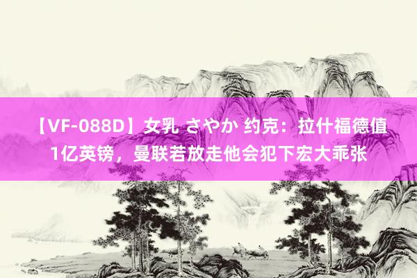 【VF-088D】女乳 さやか 约克：拉什福德值1亿英镑，曼联若放走他会犯下宏大乖张