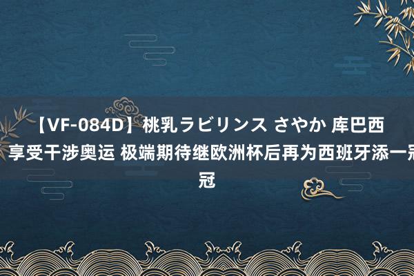 【VF-084D】桃乳ラビリンス さやか 库巴西：享受干涉奥运 极端期待继欧洲杯后再为西班牙添一冠