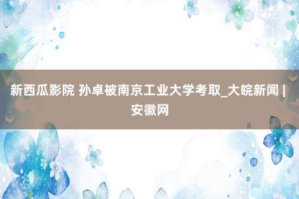 新西瓜影院 孙卓被南京工业大学考取_大皖新闻 | 安徽网