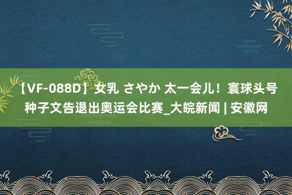 【VF-088D】女乳 さやか 太一会儿！寰球头号种子文告退出奥运会比赛_大皖新闻 | 安徽网