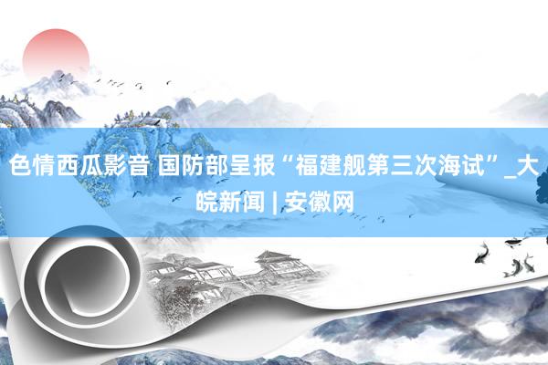 色情西瓜影音 国防部呈报“福建舰第三次海试”_大皖新闻 | 安徽网