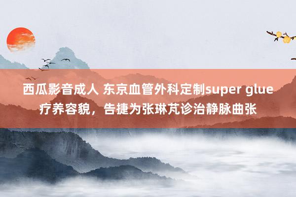 西瓜影音成人 东京血管外科定制super glue疗养容貌，告捷为张琳芃诊治静脉曲张