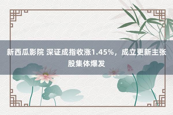 新西瓜影院 深证成指收涨1.45%，成立更新主张股集体爆发