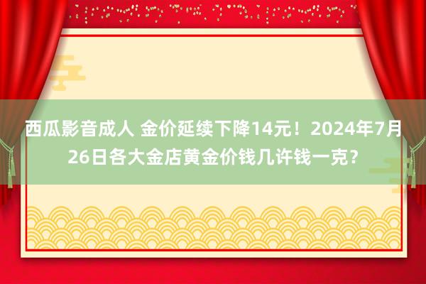 西瓜影音成人 金价延续下降14元！2024年7月26日各大金店黄金价钱几许钱一克？