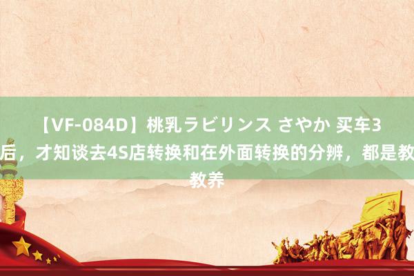 【VF-084D】桃乳ラビリンス さやか 买车3年后，才知谈去4S店转换和在外面转换的分辨，都是教养