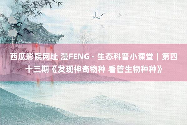 西瓜影院网址 漫FENG · 生态科普小课堂｜第四十三期《发现神奇物种 看管生物种种》