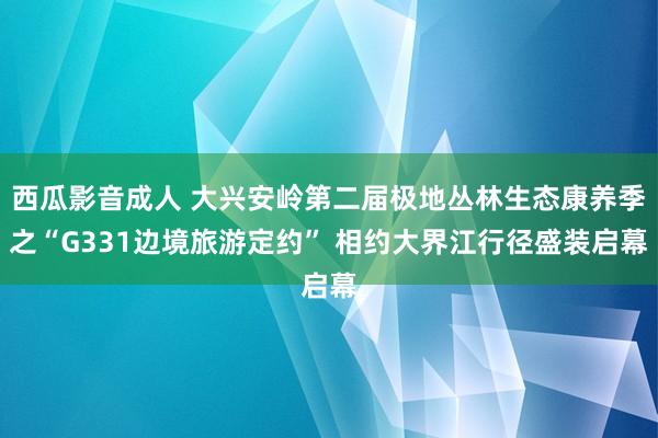 西瓜影音成人 大兴安岭第二届极地丛林生态康养季之“G331边境旅游定约” 相约大界江行径盛装启幕