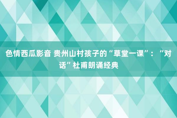 色情西瓜影音 贵州山村孩子的“草堂一课”：“对话”杜甫朗诵经典