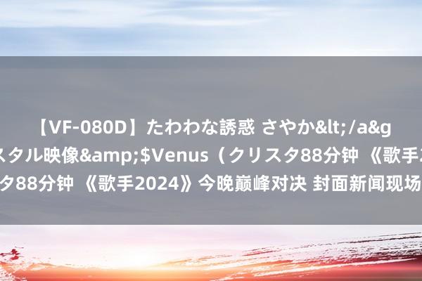 【VF-080D】たわわな誘惑 さやか</a>2005-08-27クリスタル映像&$Venus（クリスタ88分钟 《歌手2024》今晚巅峰对决 封面新闻现场见证歌王出生