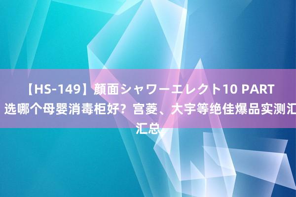 【HS-149】顔面シャワーエレクト10 PART28 选哪个母婴消毒柜好？宫菱、大宇等绝佳爆品实测汇总