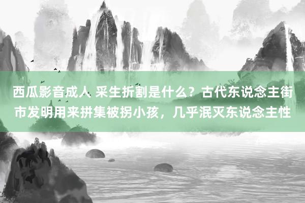 西瓜影音成人 采生折割是什么？古代东说念主街市发明用来拼集被拐小孩，几乎泯灭东说念主性