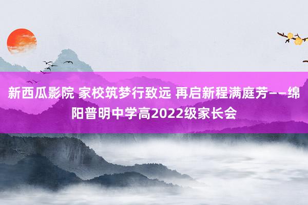 新西瓜影院 家校筑梦行致远 再启新程满庭芳——绵阳普明中学高2022级家长会