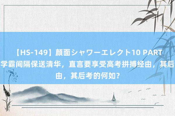 【HS-149】顔面シャワーエレクト10 PART28 湖北一学霸间隔保送清华，直言要享受高考拼搏经由，其后考的何如？