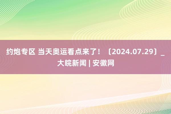 约炮专区 当天奥运看点来了！〔2024.07.29〕_大皖新闻 | 安徽网