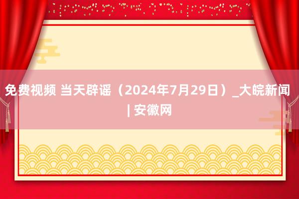 免费视频 当天辟谣（2024年7月29日）_大皖新闻 | 安徽网