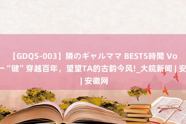 【GDQS-003】隣のギャルママ BEST5時間 Vol.2 一“键”穿越百年，望望TA的古韵今风!_大皖新闻 | 安徽网