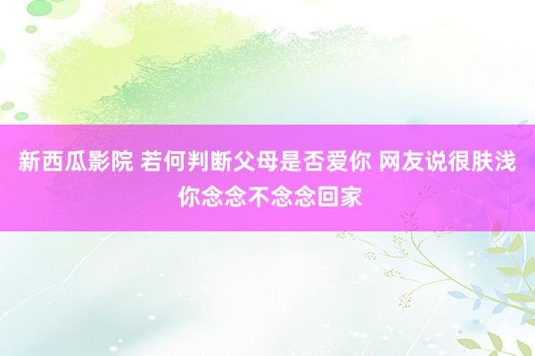 新西瓜影院 若何判断父母是否爱你 网友说很肤浅 你念念不念念回家