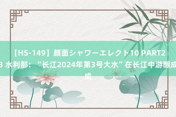 【HS-149】顔面シャワーエレクト10 PART28 水利部：“长江2024年第3号大水”在长江中游酿成