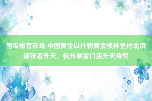 西瓜影音在线 中国黄金以什物黄金模样垫付北京铺张者升天，杭州暴雷门店升天待解