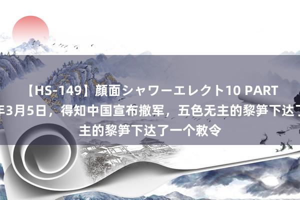 【HS-149】顔面シャワーエレクト10 PART28 1979年3月5日，得知中国宣布撤军，五色无主的黎笋下达了一个敕令