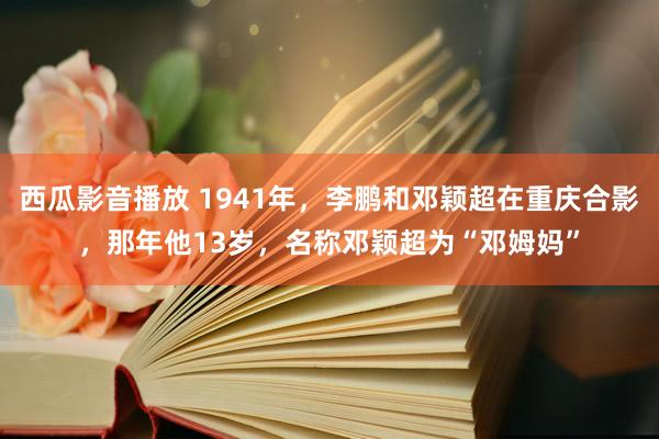 西瓜影音播放 1941年，李鹏和邓颖超在重庆合影，那年他13岁，名称邓颖超为“邓姆妈”