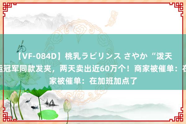 【VF-084D】桃乳ラビリンス さやか “泼天华贵”！奥运冠军同款发夹，两天卖出近60万个！商家被催单：在加班加点了