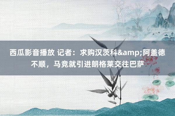 西瓜影音播放 记者：求购汉茨科&阿盖德不顺，马竞就引进朗格莱交往巴萨