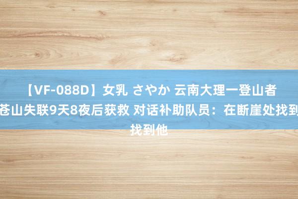 【VF-088D】女乳 さやか 云南大理一登山者在苍山失联9天8夜后获救 对话补助队员：在断崖处找到他