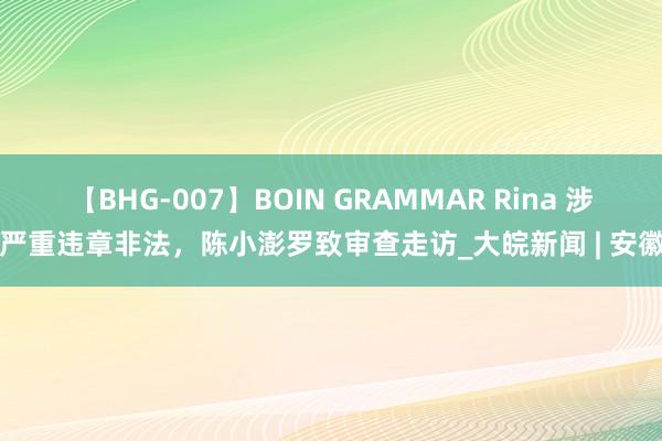 【BHG-007】BOIN GRAMMAR Rina 涉嫌严重违章非法，陈小澎罗致审查走访_大皖新闻 | 安徽网