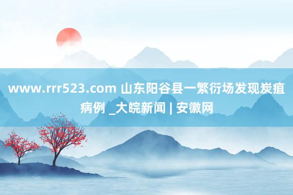 www.rrr523.com 山东阳谷县一繁衍场发现炭疽病例 _大皖新闻 | 安徽网