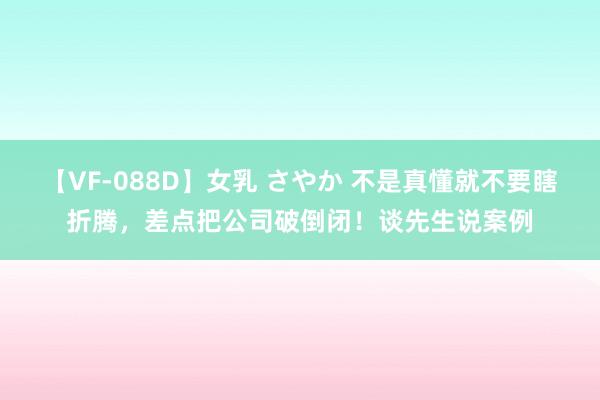 【VF-088D】女乳 さやか 不是真懂就不要瞎折腾，差点把公司破倒闭！谈先生说案例