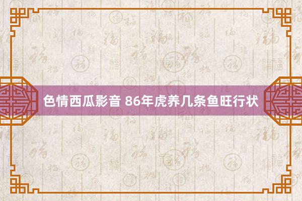 色情西瓜影音 86年虎养几条鱼旺行状