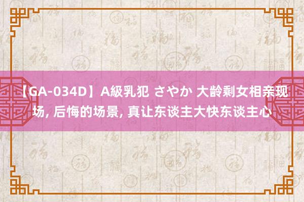 【GA-034D】A級乳犯 さやか 大龄剩女相亲现场， 后悔的场景， 真让东谈主大快东谈主心