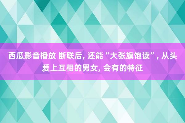 西瓜影音播放 断联后， 还能“大张旗饱读”， 从头爱上互相的男女， 会有的特征