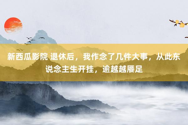 新西瓜影院 退休后，我作念了几件大事，从此东说念主生开挂，逾越越餍足