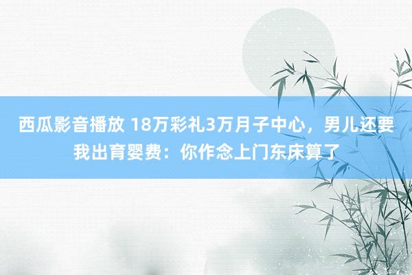 西瓜影音播放 18万彩礼3万月子中心，男儿还要我出育婴费：你作念上门东床算了