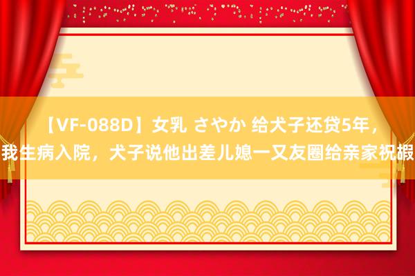 【VF-088D】女乳 さやか 给犬子还贷5年，我生病入院，犬子说他出差儿媳一又友圈给亲家祝嘏