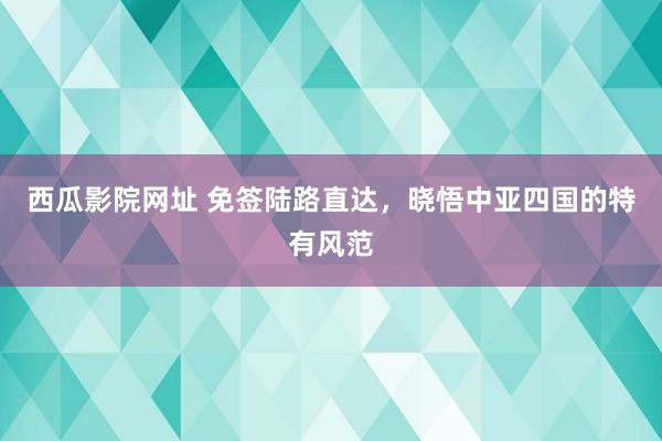 西瓜影院网址 免签陆路直达，晓悟中亚四国的特有风范