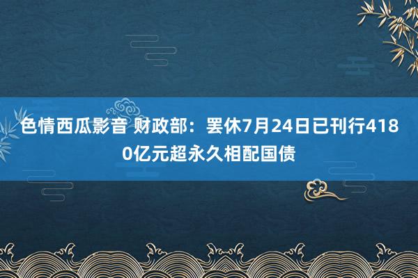 色情西瓜影音 财政部：罢休7月24日已刊行4180亿元超永久相配国债