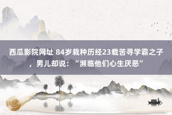 西瓜影院网址 84岁栽种历经23载苦寻学霸之子，男儿却说：“濒临他们心生厌恶”