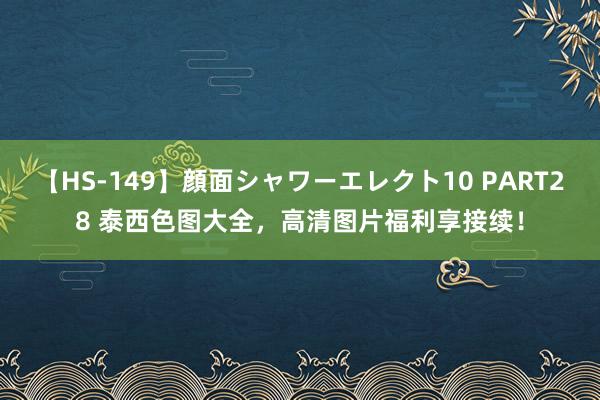 【HS-149】顔面シャワーエレクト10 PART28 泰西色图大全，高清图片福利享接续！