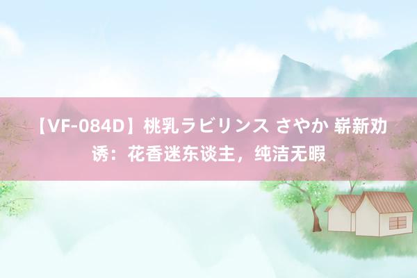 【VF-084D】桃乳ラビリンス さやか 崭新劝诱：花香迷东谈主，纯洁无暇